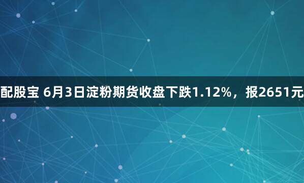 配股宝 6月3日淀粉期货收盘下跌1.12%，报2651元