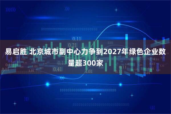 易启胜 北京城市副中心力争到2027年绿色企业数量超300家