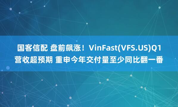 国客信配 盘前飙涨！VinFast(VFS.US)Q1营收超预期 重申今年交付量至少同比翻一番
