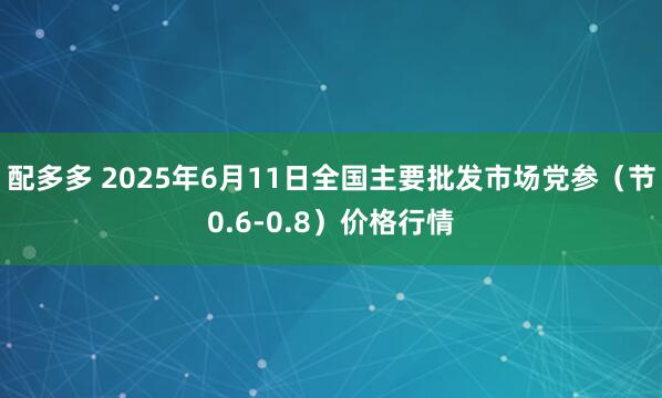 配多多 2025年6月11日全国主要批发市场党参（节0.6-0.8）价格行情