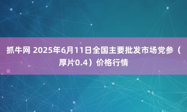 抓牛网 2025年6月11日全国主要批发市场党参（厚片0.4）价格行情
