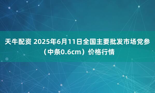 天牛配资 2025年6月11日全国主要批发市场党参（中条0.6cm）价格行情
