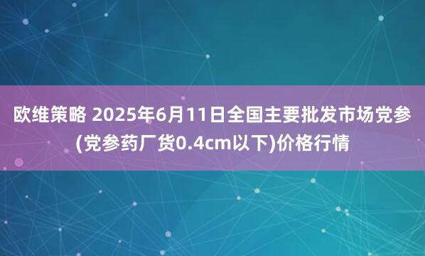欧维策略 2025年6月11日全国主要批发市场党参(党参药厂货0.4cm以下)价格行情