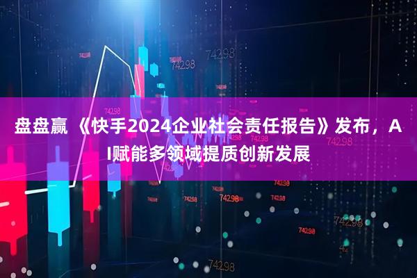 盘盘赢 《快手2024企业社会责任报告》发布，AI赋能多领域提质创新发展