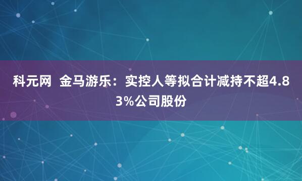 科元网  金马游乐：实控人等拟合计减持不超4.83%公司股份