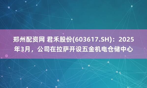 郑州配资网 君禾股份(603617.SH)：2025年3月，公司在拉萨开设五金机电仓储中心