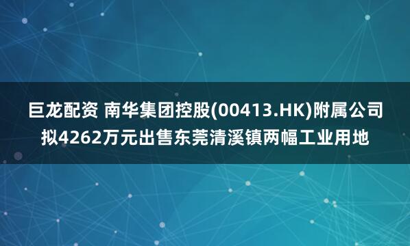 巨龙配资 南华集团控股(00413.HK)附属公司拟4262万元出售东莞清溪镇两幅工业用地