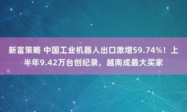 新富策略 中国工业机器人出口激增59.74%！上半年9.42万台创纪录，越南成最大买家