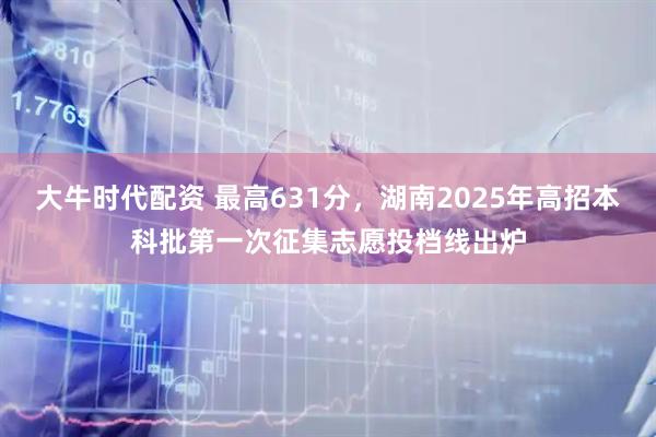 大牛时代配资 最高631分，湖南2025年高招本科批第一次征集志愿投档线出炉