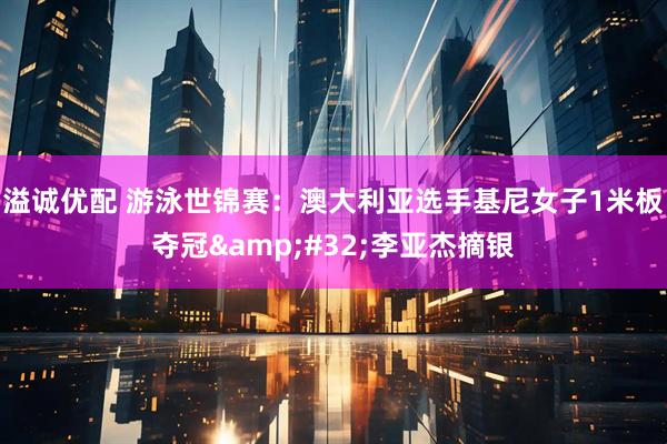 溢诚优配 游泳世锦赛：澳大利亚选手基尼女子1米板夺冠 李亚杰摘银