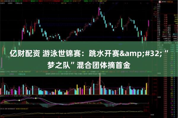 亿财配资 游泳世锦赛：跳水开赛 “梦之队”混合团体摘首金
