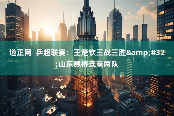 道正网  乒超联赛：王楚钦三战三胜 山东魏桥连赢两队