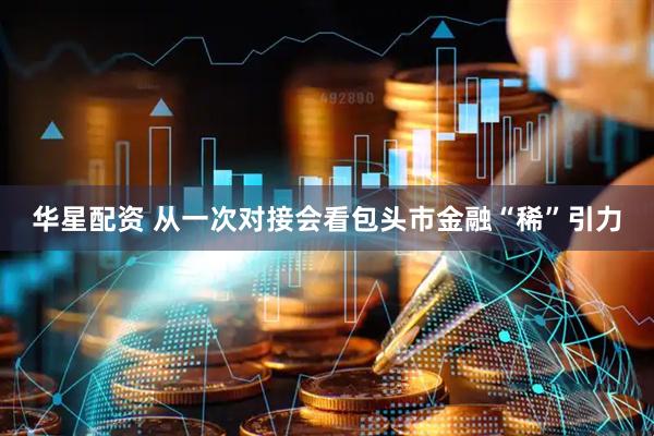 华星配资 从一次对接会看包头市金融“稀”引力