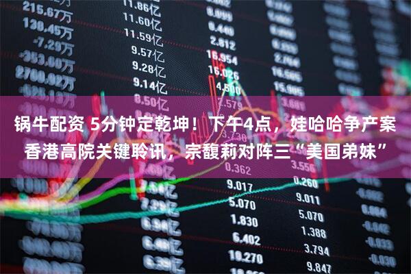 锅牛配资 5分钟定乾坤！下午4点，娃哈哈争产案香港高院关键聆讯，宗馥莉对阵三“美国弟妹”