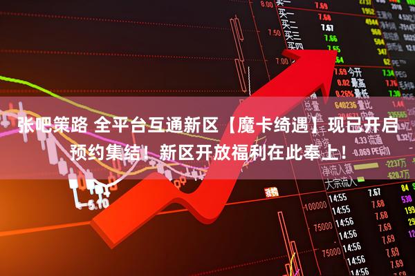 张吧策路 全平台互通新区【魔卡绮遇】现已开启预约集结！新区开放福利在此奉上！