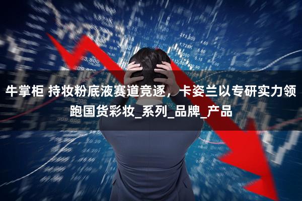 牛掌柜 持妆粉底液赛道竞逐，卡姿兰以专研实力领跑国货彩妆_系列_品牌_产品