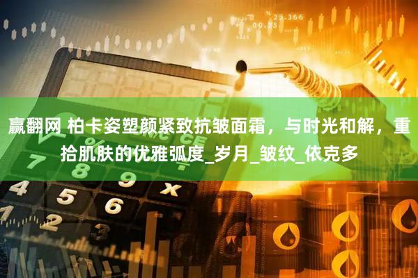 赢翻网 柏卡姿塑颜紧致抗皱面霜，与时光和解，重拾肌肤的优雅弧度_岁月_皱纹_依克多