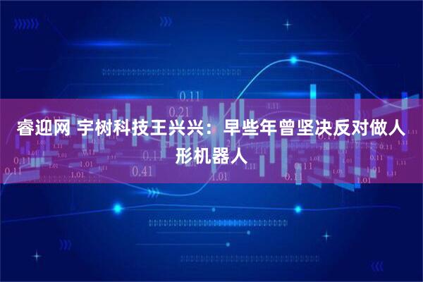 睿迎网 宇树科技王兴兴：早些年曾坚决反对做人形机器人