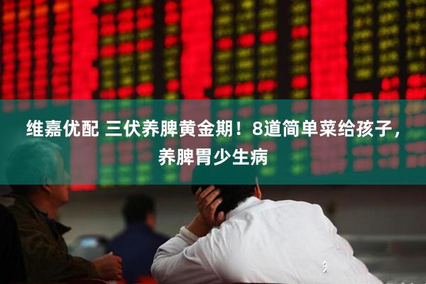 维嘉优配 三伏养脾黄金期！8道简单菜给孩子，养脾胃少生病