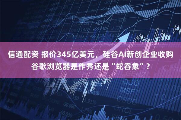 信通配资 报价345亿美元，硅谷AI新创企业收购谷歌浏览器是作秀还是“蛇吞象”？