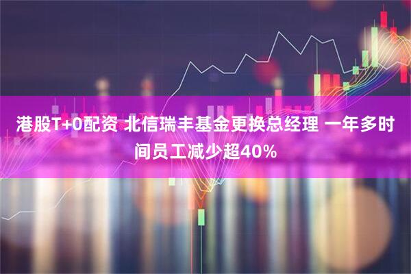 港股T+0配资 北信瑞丰基金更换总经理 一年多时间员工减少超40%