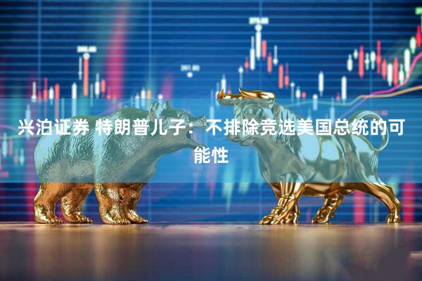 兴泊证券 特朗普儿子：不排除竞选美国总统的可能性