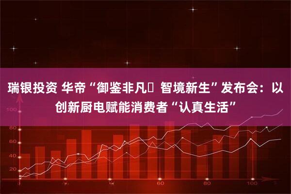 瑞银投资 华帝“御鉴非凡・智境新生”发布会：以创新厨电赋能消费者“认真生活”