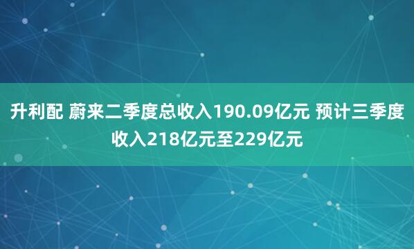 升利配 蔚来二季度总收入190.09亿元 预计三季度收入218亿元至229亿元