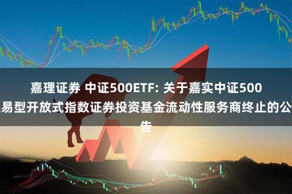 嘉理证券 中证500ETF: 关于嘉实中证500交易型开放式指数证券投资基金流动性服务商终止的公告