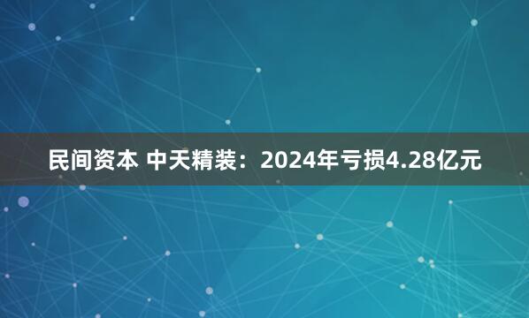 民间资本 中天精装：2024年亏损4.28亿元