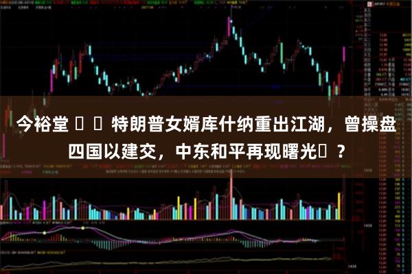 今裕堂 ​​特朗普女婿库什纳重出江湖，曾操盘四国以建交，中东和平再现曙光​？