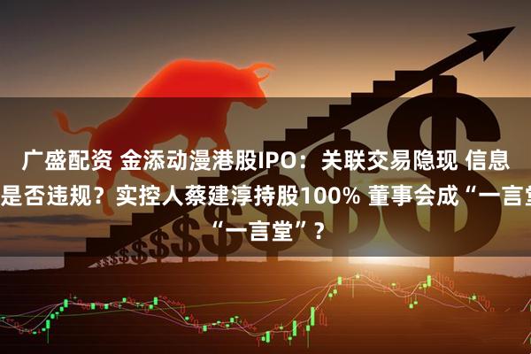 广盛配资 金添动漫港股IPO：关联交易隐现 信息披露是否违规？实控人蔡建淳持股100% 董事会成“一言堂”？