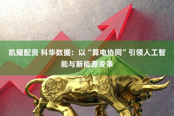 凯耀配资 科华数据：以“算电协同”引领人工智能与新能源变革