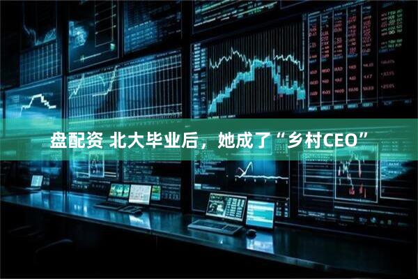 盘配资 北大毕业后，她成了“乡村CEO”
