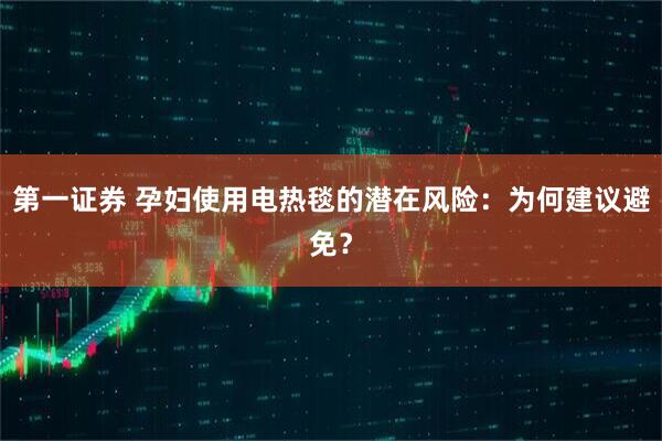第一证券 孕妇使用电热毯的潜在风险：为何建议避免？