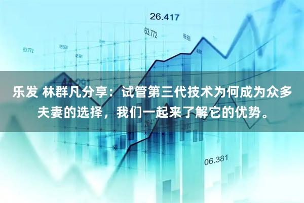 乐发 林群凡分享：试管第三代技术为何成为众多夫妻的选择，我们一起来了解它的优势。