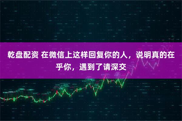 乾盘配资 在微信上这样回复你的人，说明真的在乎你，遇到了请深交