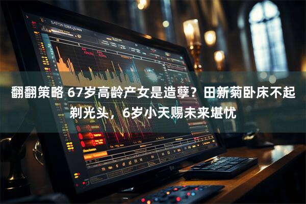 翻翻策略 67岁高龄产女是造孽？田新菊卧床不起剃光头，6岁小天赐未来堪忧