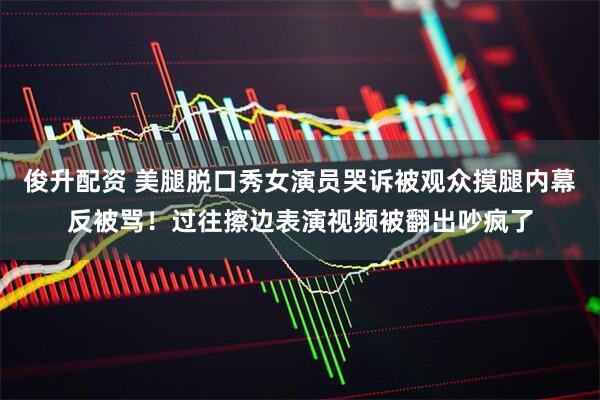 俊升配资 美腿脱口秀女演员哭诉被观众摸腿内幕反被骂！过往擦边表演视频被翻出吵疯了